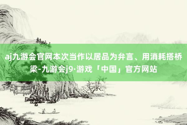 aj九游会官网本次当作以居品为弁言、用消耗搭桥梁-九游会j9·游戏「中国」官方网站