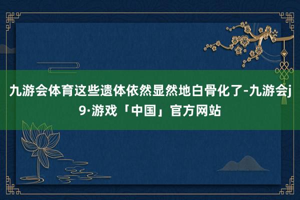 九游会体育这些遗体依然显然地白骨化了-九游会j9·游戏「中国」官方网站
