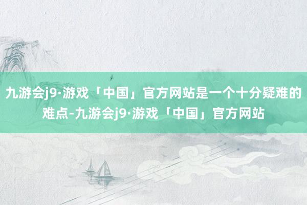 九游会j9·游戏「中国」官方网站是一个十分疑难的难点-九游会j9·游戏「中国」官方网站