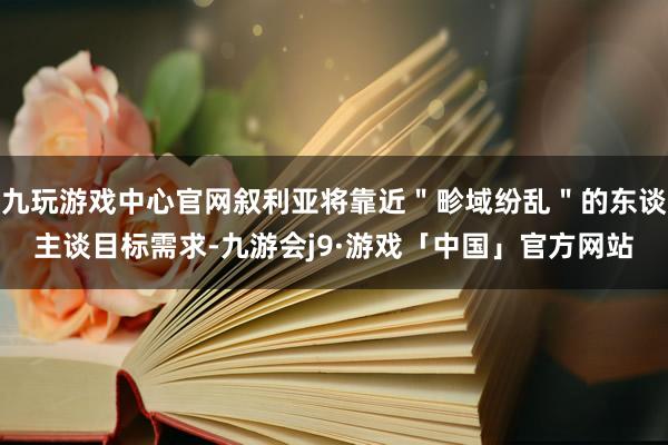 九玩游戏中心官网叙利亚将靠近＂畛域纷乱＂的东谈主谈目标需求-九游会j9·游戏「中国」官方网站