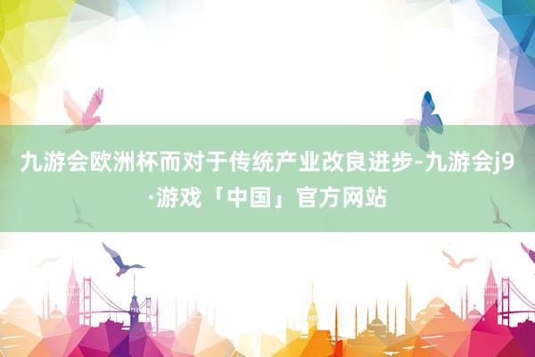 九游会欧洲杯而对于传统产业改良进步-九游会j9·游戏「中国」官方网站