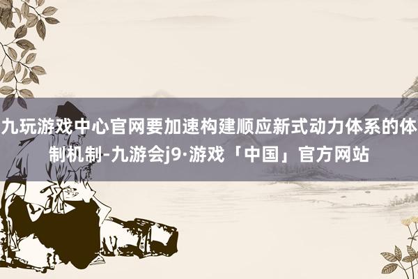 九玩游戏中心官网要加速构建顺应新式动力体系的体制机制-九游会j9·游戏「中国」官方网站
