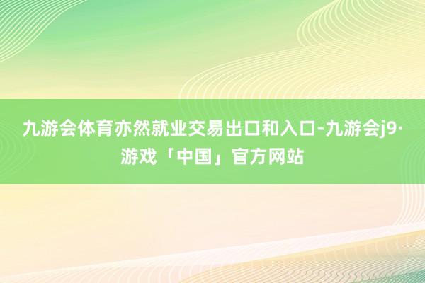 九游会体育亦然就业交易出口和入口-九游会j9·游戏「中国」官方网站