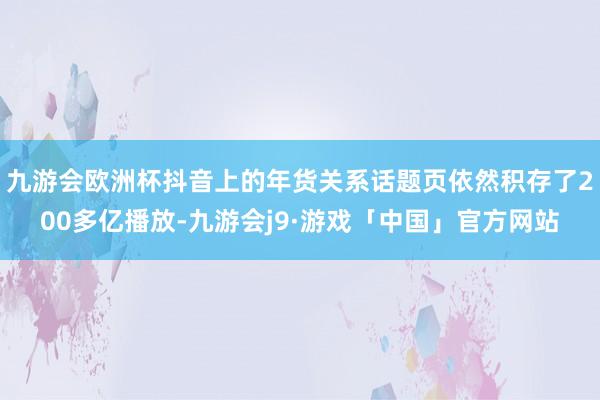 九游会欧洲杯抖音上的年货关系话题页依然积存了200多亿播放-九游会j9·游戏「中国」官方网站