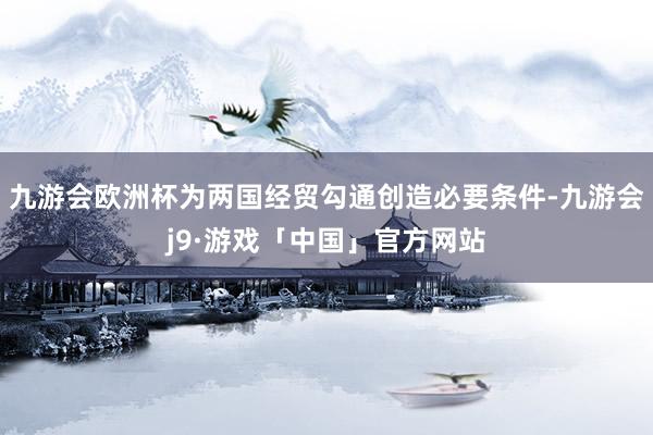 九游会欧洲杯为两国经贸勾通创造必要条件-九游会j9·游戏「中国」官方网站