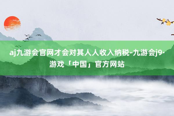 aj九游会官网才会对其人人收入纳税-九游会j9·游戏「中国」官方网站