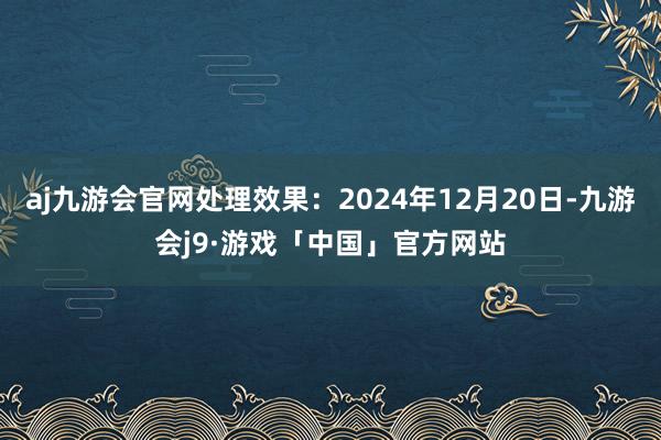 aj九游会官网处理效果：2024年12月20日-九游会j9·游戏「中国」官方网站