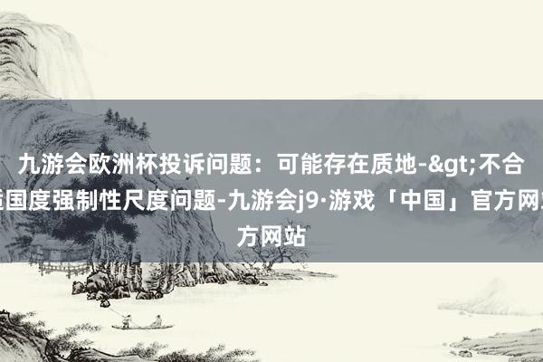 九游会欧洲杯投诉问题：可能存在质地->不合适国度强制性尺度问题-九游会j9·游戏「中国」官方网站
