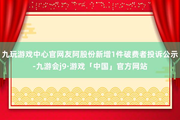 九玩游戏中心官网友阿股份新增1件破费者投诉公示-九游会j9·游戏「中国」官方网站