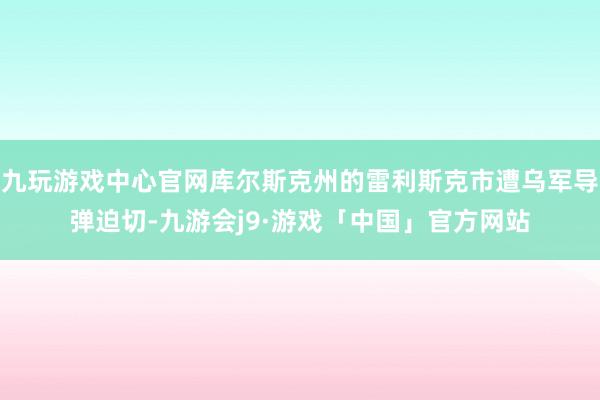 九玩游戏中心官网库尔斯克州的雷利斯克市遭乌军导弹迫切-九游会j9·游戏「中国」官方网站