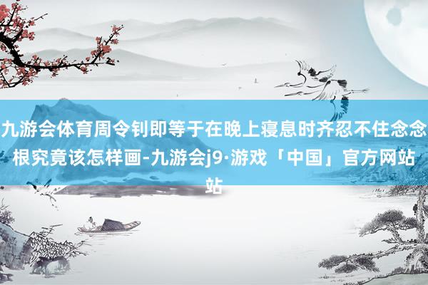 九游会体育周令钊即等于在晚上寝息时齐忍不住念念根究竟该怎样画-九游会j9·游戏「中国」官方网站