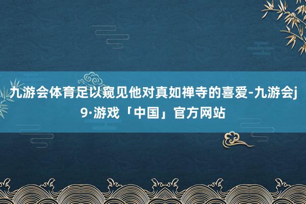 九游会体育足以窥见他对真如禅寺的喜爱-九游会j9·游戏「中国」官方网站
