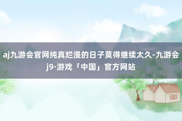 aj九游会官网纯真烂漫的日子莫得继续太久-九游会j9·游戏「中国」官方网站
