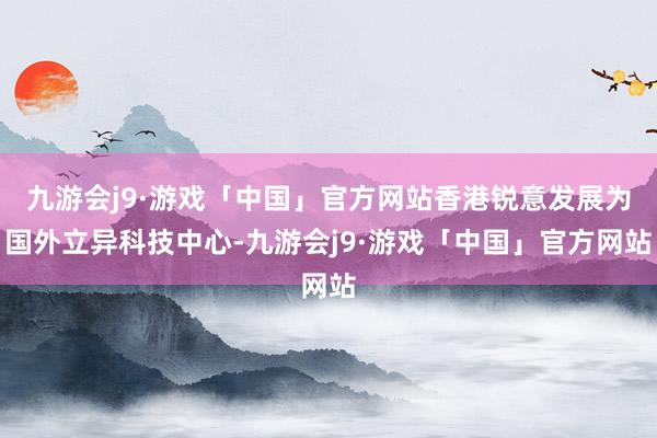 九游会j9·游戏「中国」官方网站香港锐意发展为国外立异科技中心-九游会j9·游戏「中国」官方网站