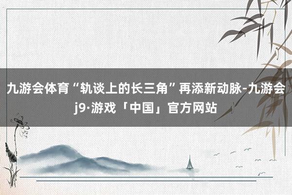 九游会体育“轨谈上的长三角”再添新动脉-九游会j9·游戏「中国」官方网站