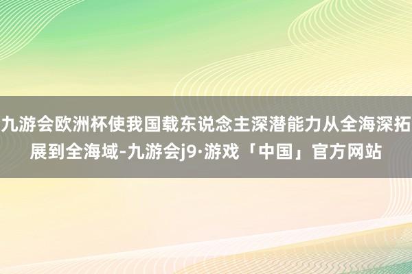 九游会欧洲杯使我国载东说念主深潜能力从全海深拓展到全海域-九游会j9·游戏「中国」官方网站