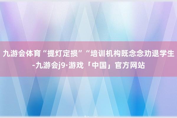 九游会体育“提灯定损”“培训机构既念念劝退学生-九游会j9·游戏「中国」官方网站