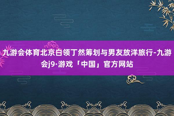 九游会体育北京白领丁然筹划与男友放洋旅行-九游会j9·游戏「中国」官方网站