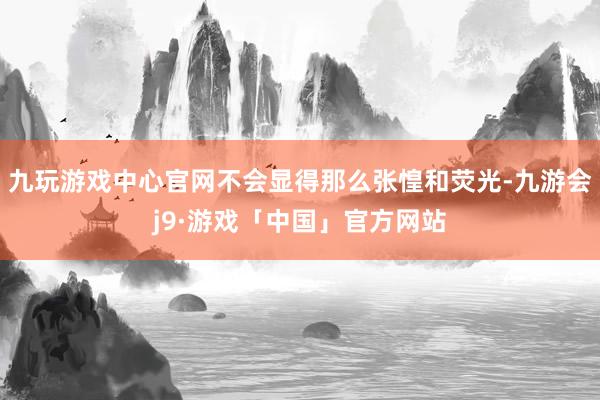 九玩游戏中心官网不会显得那么张惶和荧光-九游会j9·游戏「中国」官方网站