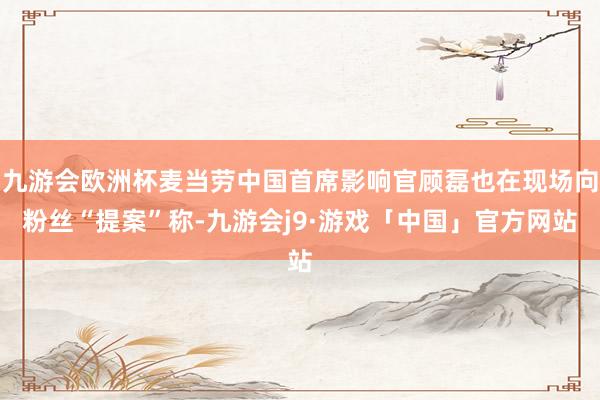 九游会欧洲杯麦当劳中国首席影响官顾磊也在现场向粉丝“提案”称-九游会j9·游戏「中国」官方网站