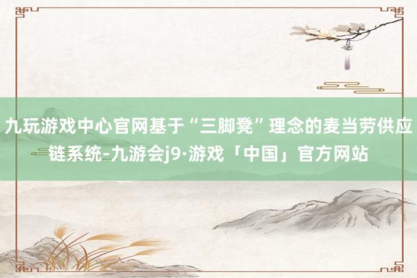 九玩游戏中心官网基于“三脚凳”理念的麦当劳供应链系统-九游会j9·游戏「中国」官方网站
