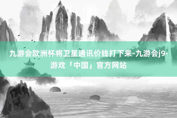 九游会欧洲杯将卫星通讯价钱打下来-九游会j9·游戏「中国」官方网站