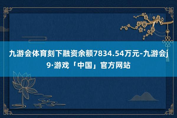 九游会体育刻下融资余额7834.54万元-九游会j9·游戏「中国」官方网站