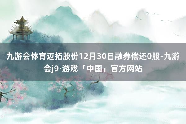 九游会体育迈拓股份12月30日融券偿还0股-九游会j9·游戏「中国」官方网站
