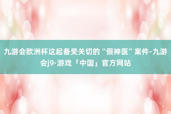 九游会欧洲杯这起备受关切的“假神医”案件-九游会j9·游戏「中国」官方网站