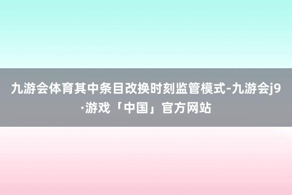 九游会体育其中条目改换时刻监管模式-九游会j9·游戏「中国」官方网站