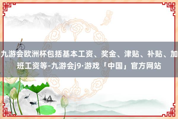 九游会欧洲杯包括基本工资、奖金、津贴、补贴、加班工资等-九游会j9·游戏「中国」官方网站