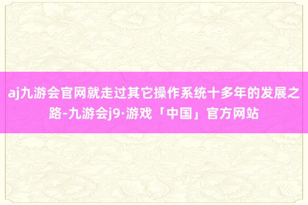 aj九游会官网就走过其它操作系统十多年的发展之路-九游会j9·游戏「中国」官方网站