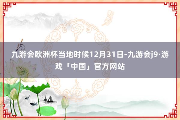 九游会欧洲杯当地时候12月31日-九游会j9·游戏「中国」官方网站