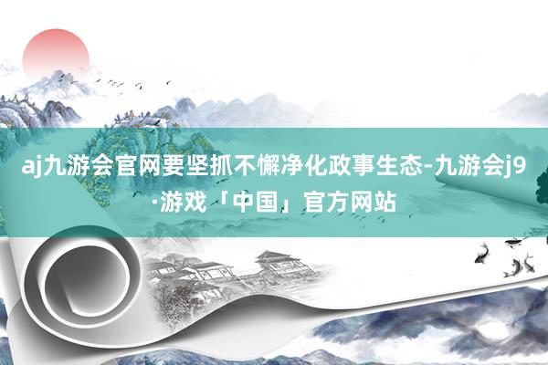 aj九游会官网要坚抓不懈净化政事生态-九游会j9·游戏「中国」官方网站