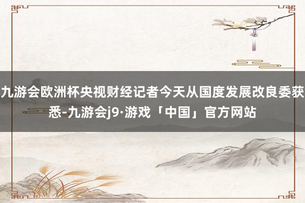 九游会欧洲杯央视财经记者今天从国度发展改良委获悉-九游会j9·游戏「中国」官方网站