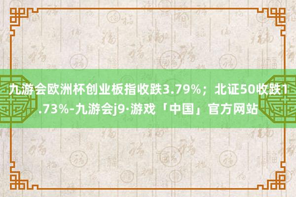 九游会欧洲杯创业板指收跌3.79%；北证50收跌1.73%-九游会j9·游戏「中国」官方网站