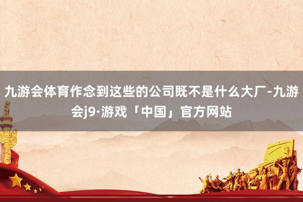 九游会体育作念到这些的公司既不是什么大厂-九游会j9·游戏「中国」官方网站