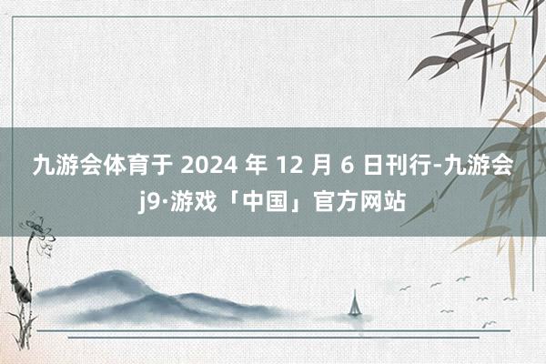 九游会体育于 2024 年 12 月 6 日刊行-九游会j9·游戏「中国」官方网站