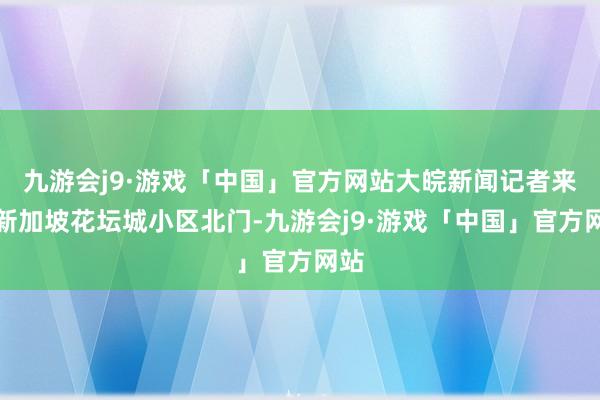 九游会j9·游戏「中国」官方网站大皖新闻记者来到新加坡花坛城小区北门-九游会j9·游戏「中国」官方网站