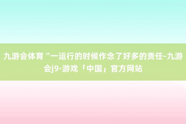 九游会体育“一运行的时候作念了好多的责任-九游会j9·游戏「中国」官方网站
