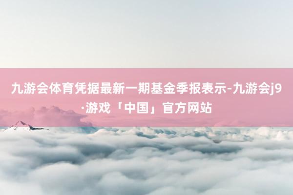 九游会体育凭据最新一期基金季报表示-九游会j9·游戏「中国」官方网站