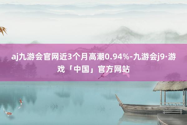 aj九游会官网近3个月高潮0.94%-九游会j9·游戏「中国」官方网站