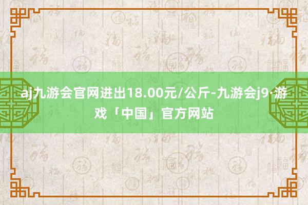 aj九游会官网进出18.00元/公斤-九游会j9·游戏「中国」官方网站