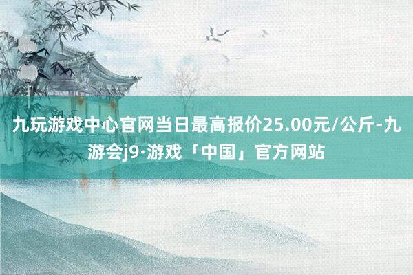 九玩游戏中心官网当日最高报价25.00元/公斤-九游会j9·游戏「中国」官方网站