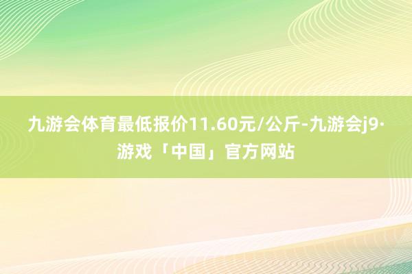 九游会体育最低报价11.60元/公斤-九游会j9·游戏「中国」官方网站