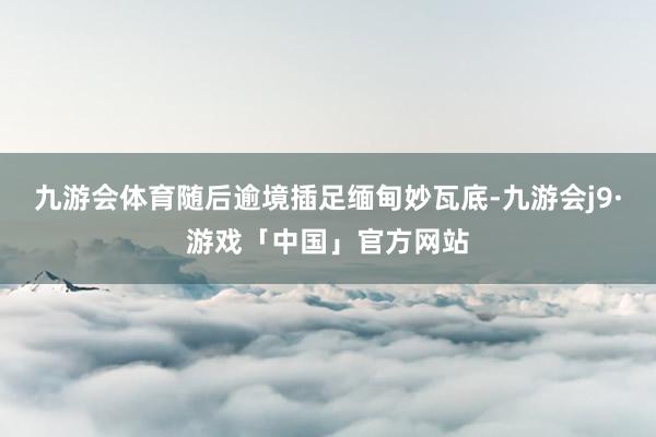 九游会体育随后逾境插足缅甸妙瓦底-九游会j9·游戏「中国」官方网站