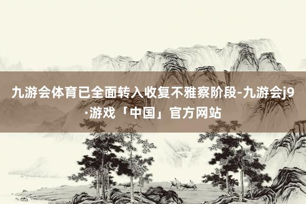 九游会体育已全面转入收复不雅察阶段-九游会j9·游戏「中国」官方网站