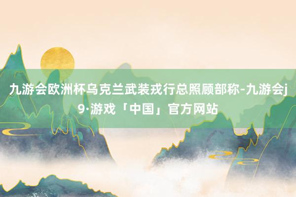 九游会欧洲杯乌克兰武装戎行总照顾部称-九游会j9·游戏「中国」官方网站
