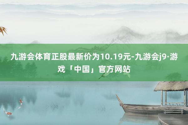 九游会体育正股最新价为10.19元-九游会j9·游戏「中国」官方网站
