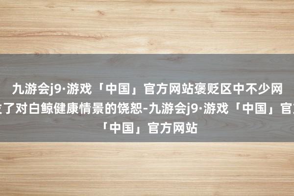 九游会j9·游戏「中国」官方网站褒贬区中不少网友抒发了对白鲸健康情景的饶恕-九游会j9·游戏「中国」官方网站
